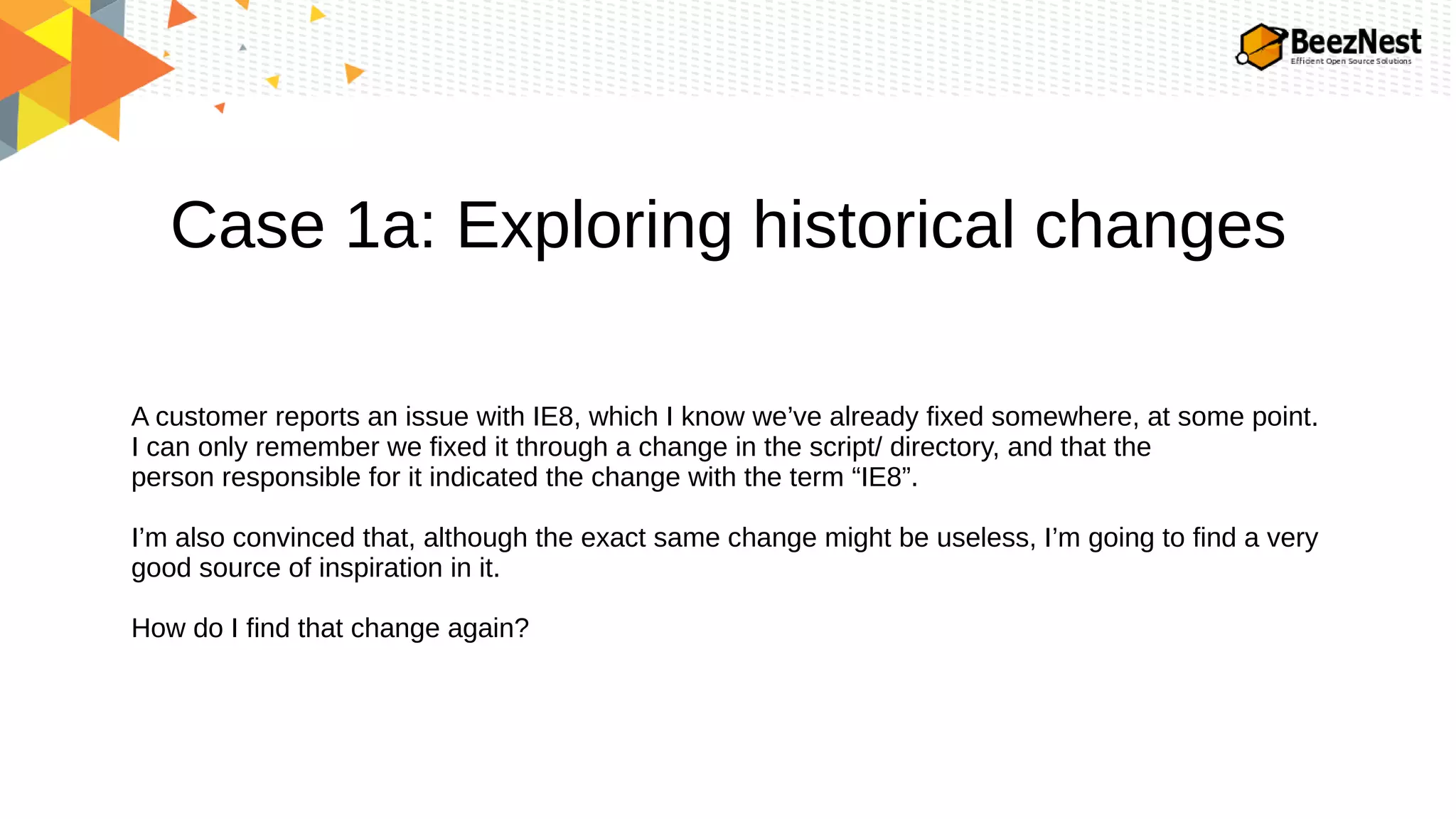 Case 1a: Exploring historical changes
A customer reports an issue with IE8, which I know we’ve already fixed somewhere, at some point.
I can only remember we fixed it through a change in the script/ directory, and that the
person responsible for it indicated the change with the term “IE8”.
I’m also convinced that, although the exact same change might be useless, I’m going to find a very
good source of inspiration in it.
How do I find that change again?
 