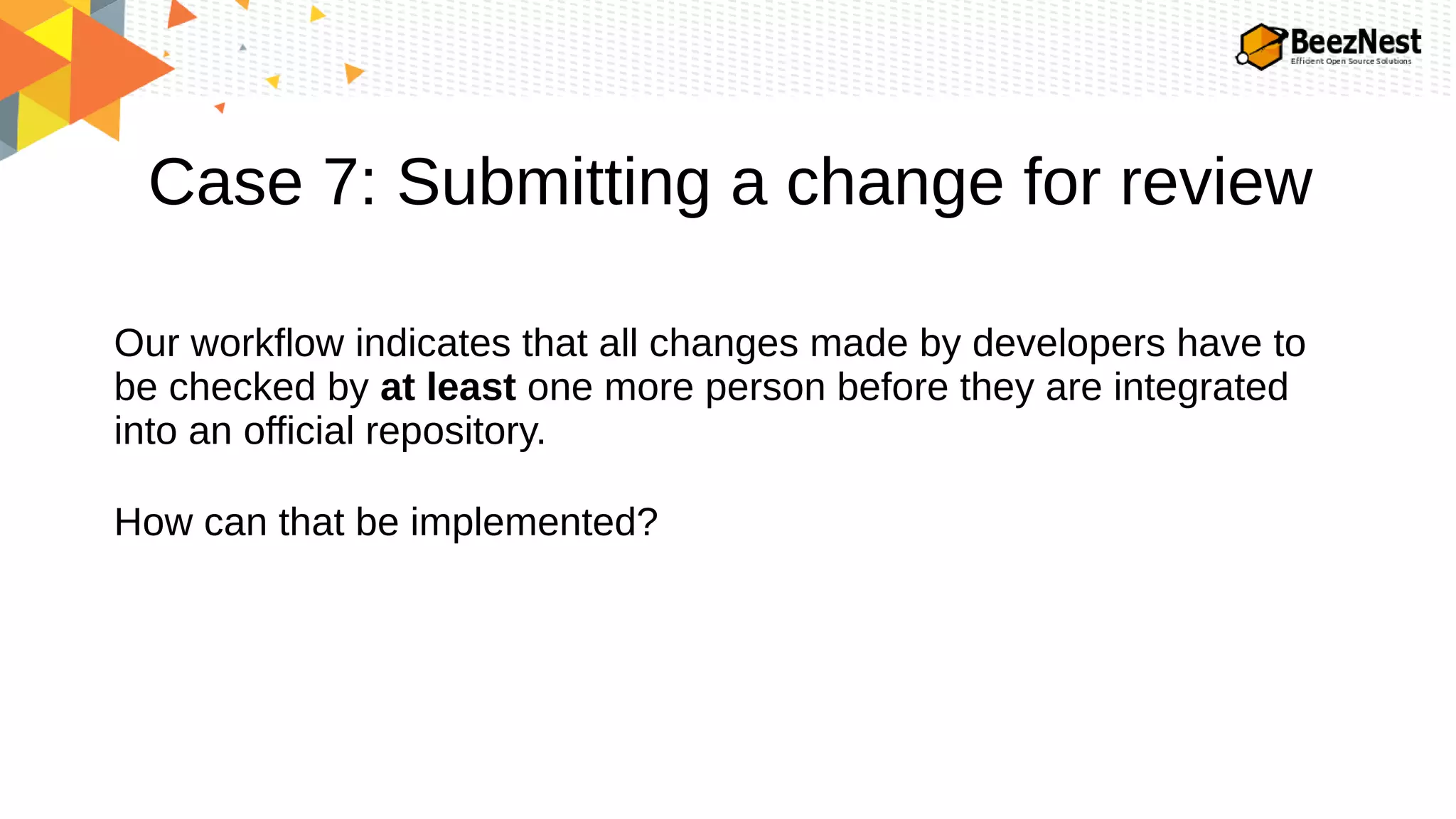 Case 7: Submitting a change for review
Our workflow indicates that all changes made by developers have to
be checked by at least one more person before they are integrated
into an official repository.
How can that be implemented?
 