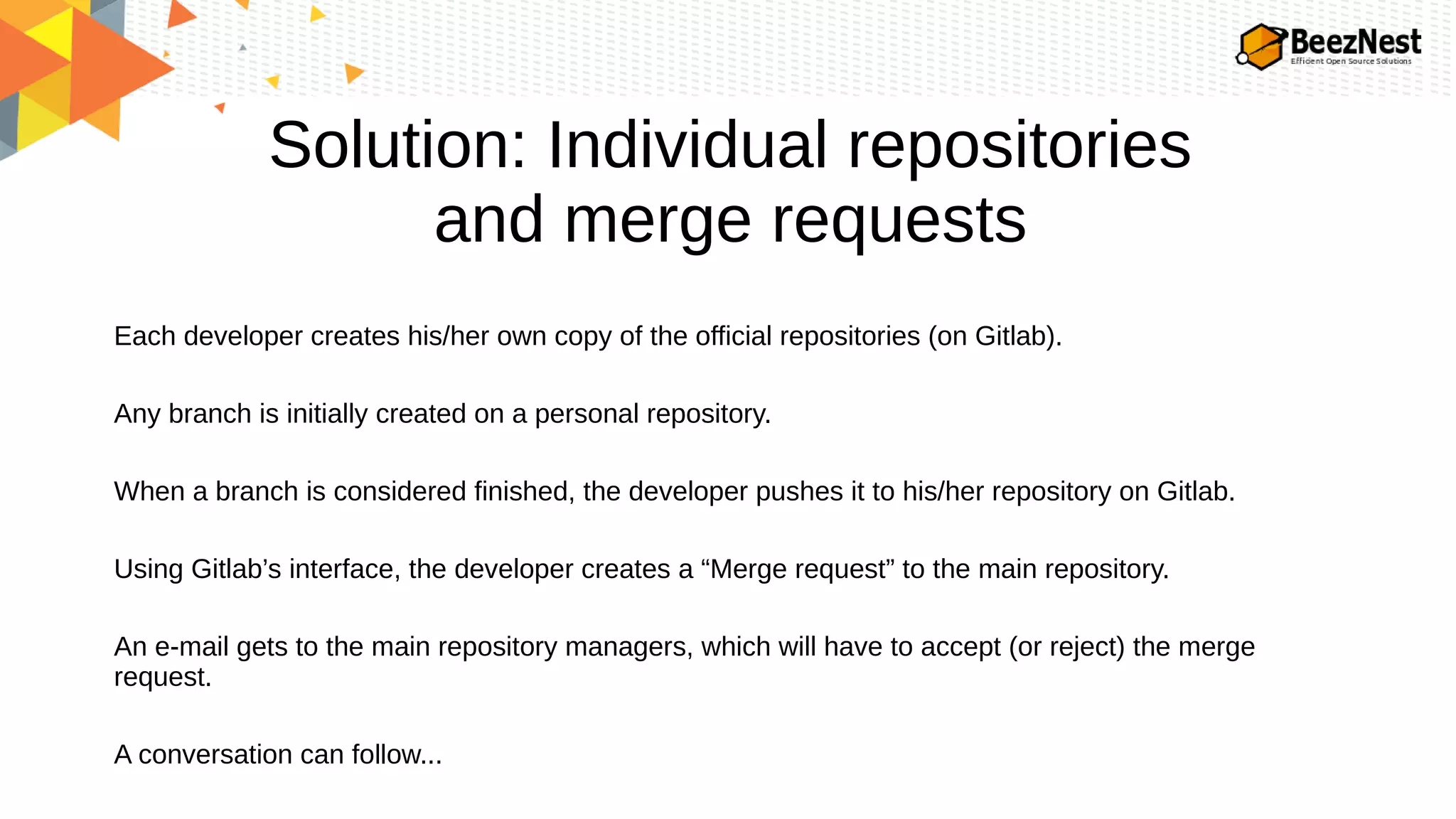 Solution: Individual repositories
and merge requests
Each developer creates his/her own copy of the official repositories (on Gitlab).
Any branch is initially created on a personal repository.
When a branch is considered finished, the developer pushes it to his/her repository on Gitlab.
Using Gitlab’s interface, the developer creates a “Merge request” to the main repository.
An e-mail gets to the main repository managers, which will have to accept (or reject) the merge
request.
A conversation can follow...
 