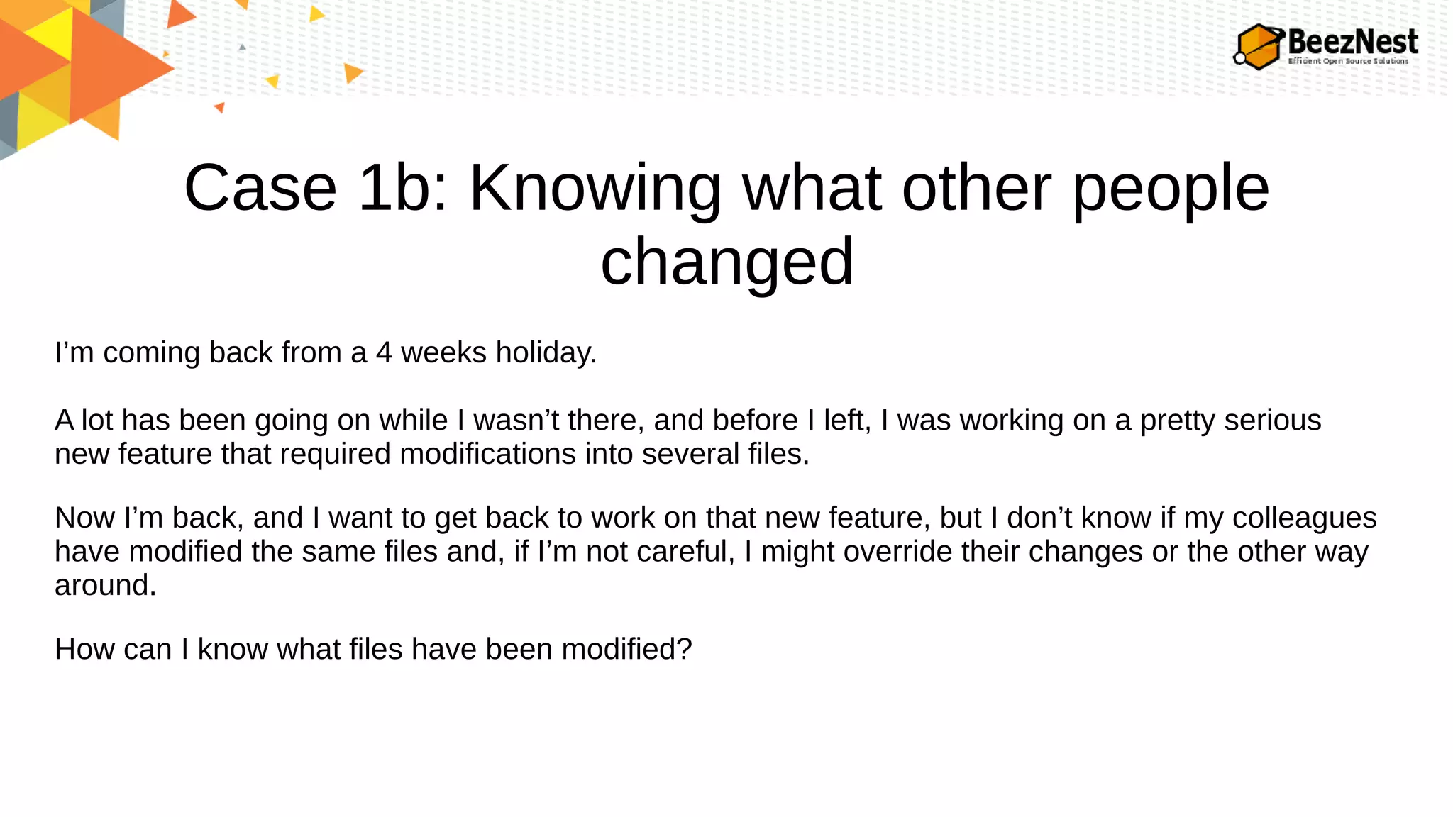 Case 1b: Knowing what other people
changed
I’m coming back from a 4 weeks holiday.
A lot has been going on while I wasn’t there, and before I left, I was working on a pretty serious
new feature that required modifications into several files.
Now I’m back, and I want to get back to work on that new feature, but I don’t know if my colleagues
have modified the same files and, if I’m not careful, I might override their changes or the other way
around.
How can I know what files have been modified?
 