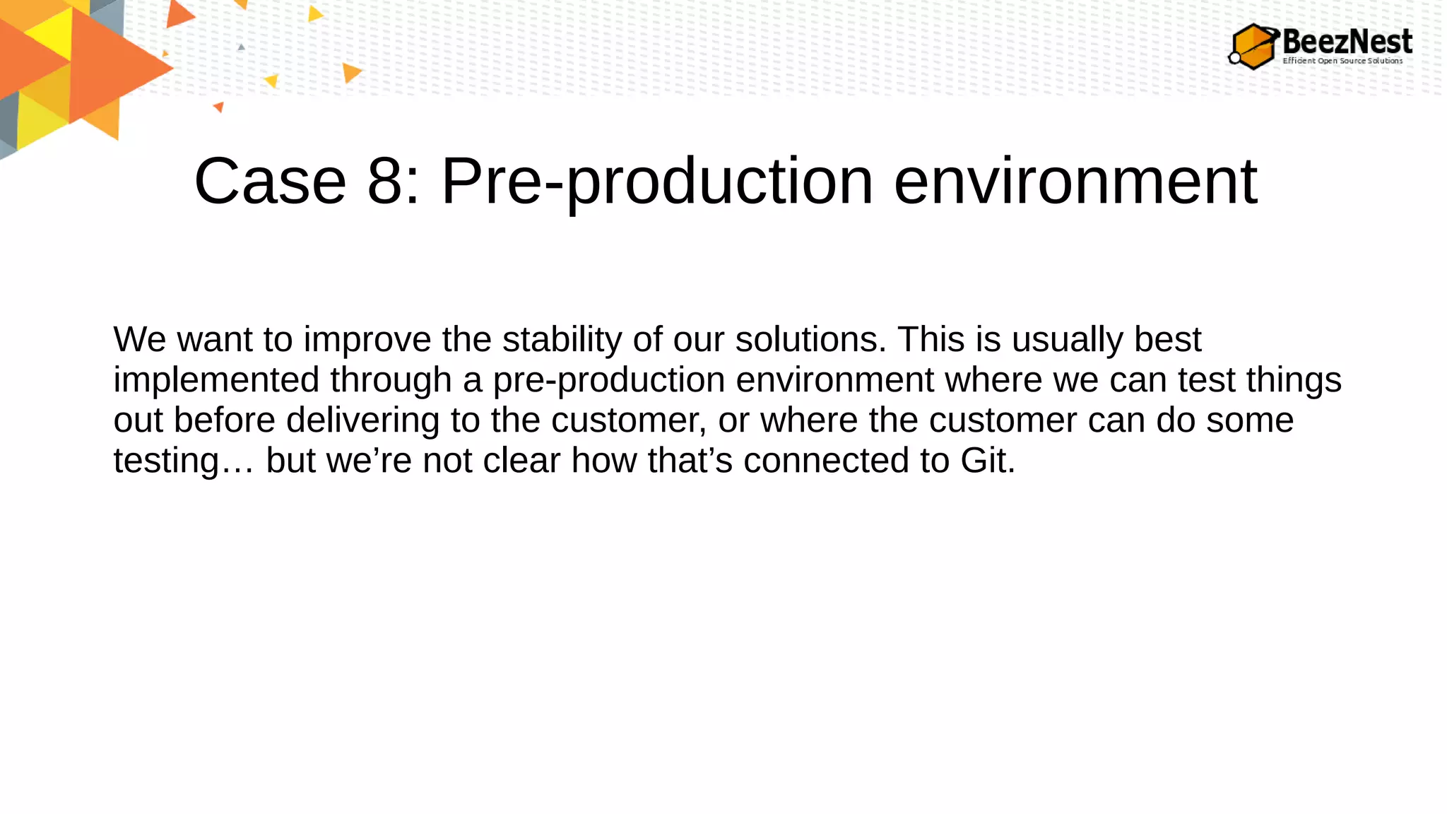 Case 8: Pre-production environment
We want to improve the stability of our solutions. This is usually best
implemented through a pre-production environment where we can test things
out before delivering to the customer, or where the customer can do some
testing… but we’re not clear how that’s connected to Git.
 
