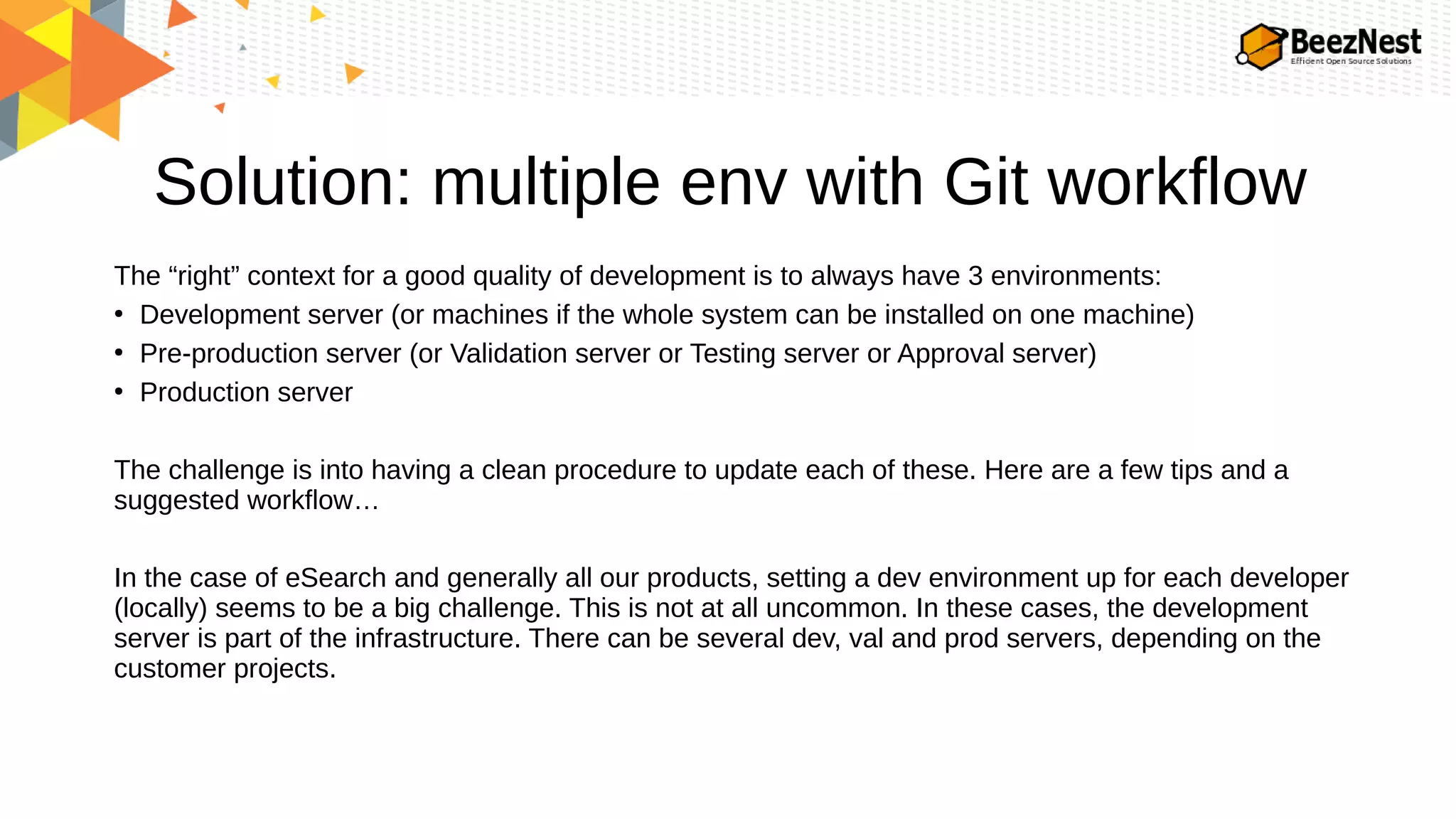 Solution: multiple env with Git workflow
The “right” context for a good quality of development is to always have 3 environments:
●
Development server (or machines if the whole system can be installed on one machine)
●
Pre-production server (or Validation server or Testing server or Approval server)
●
Production server
The challenge is into having a clean procedure to update each of these. Here are a few tips and a
suggested workflow…
In the case of eSearch and generally all our products, setting a dev environment up for each developer
(locally) seems to be a big challenge. This is not at all uncommon. In these cases, the development
server is part of the infrastructure. There can be several dev, val and prod servers, depending on the
customer projects.
 