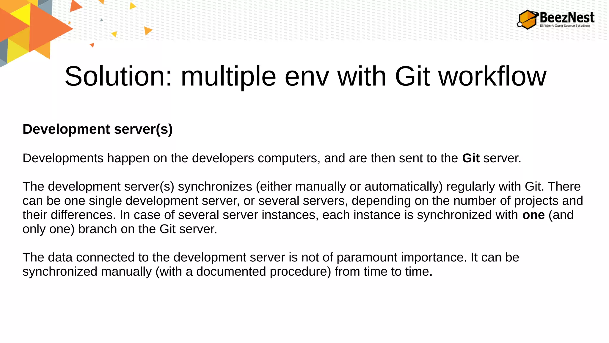 Solution: multiple env with Git workflow
Development server(s)
Developments happen on the developers computers, and are then sent to the Git server.
The development server(s) synchronizes (either manually or automatically) regularly with Git. There
can be one single development server, or several servers, depending on the number of projects and
their differences. In case of several server instances, each instance is synchronized with one (and
only one) branch on the Git server.
The data connected to the development server is not of paramount importance. It can be
synchronized manually (with a documented procedure) from time to time.
 