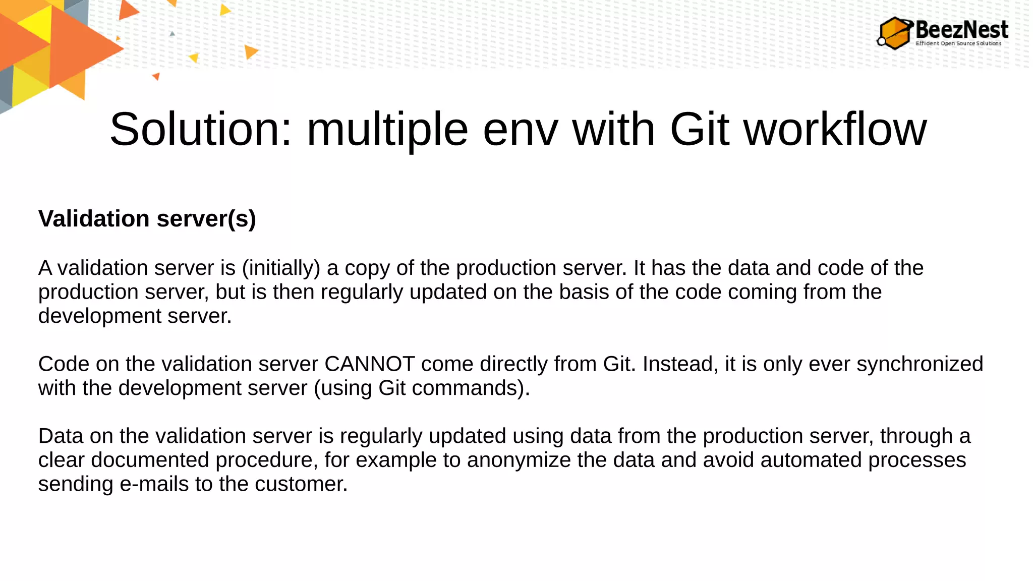 Solution: multiple env with Git workflow
Validation server(s)
A validation server is (initially) a copy of the production server. It has the data and code of the
production server, but is then regularly updated on the basis of the code coming from the
development server.
Code on the validation server CANNOT come directly from Git. Instead, it is only ever synchronized
with the development server (using Git commands).
Data on the validation server is regularly updated using data from the production server, through a
clear documented procedure, for example to anonymize the data and avoid automated processes
sending e-mails to the customer.
 