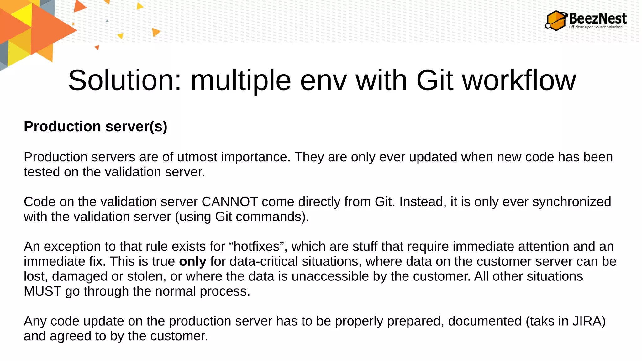 Solution: multiple env with Git workflow
Production server(s)
Production servers are of utmost importance. They are only ever updated when new code has been
tested on the validation server.
Code on the validation server CANNOT come directly from Git. Instead, it is only ever synchronized
with the validation server (using Git commands).
An exception to that rule exists for “hotfixes”, which are stuff that require immediate attention and an
immediate fix. This is true only for data-critical situations, where data on the customer server can be
lost, damaged or stolen, or where the data is unaccessible by the customer. All other situations
MUST go through the normal process.
Any code update on the production server has to be properly prepared, documented (taks in JIRA)
and agreed to by the customer.
 
