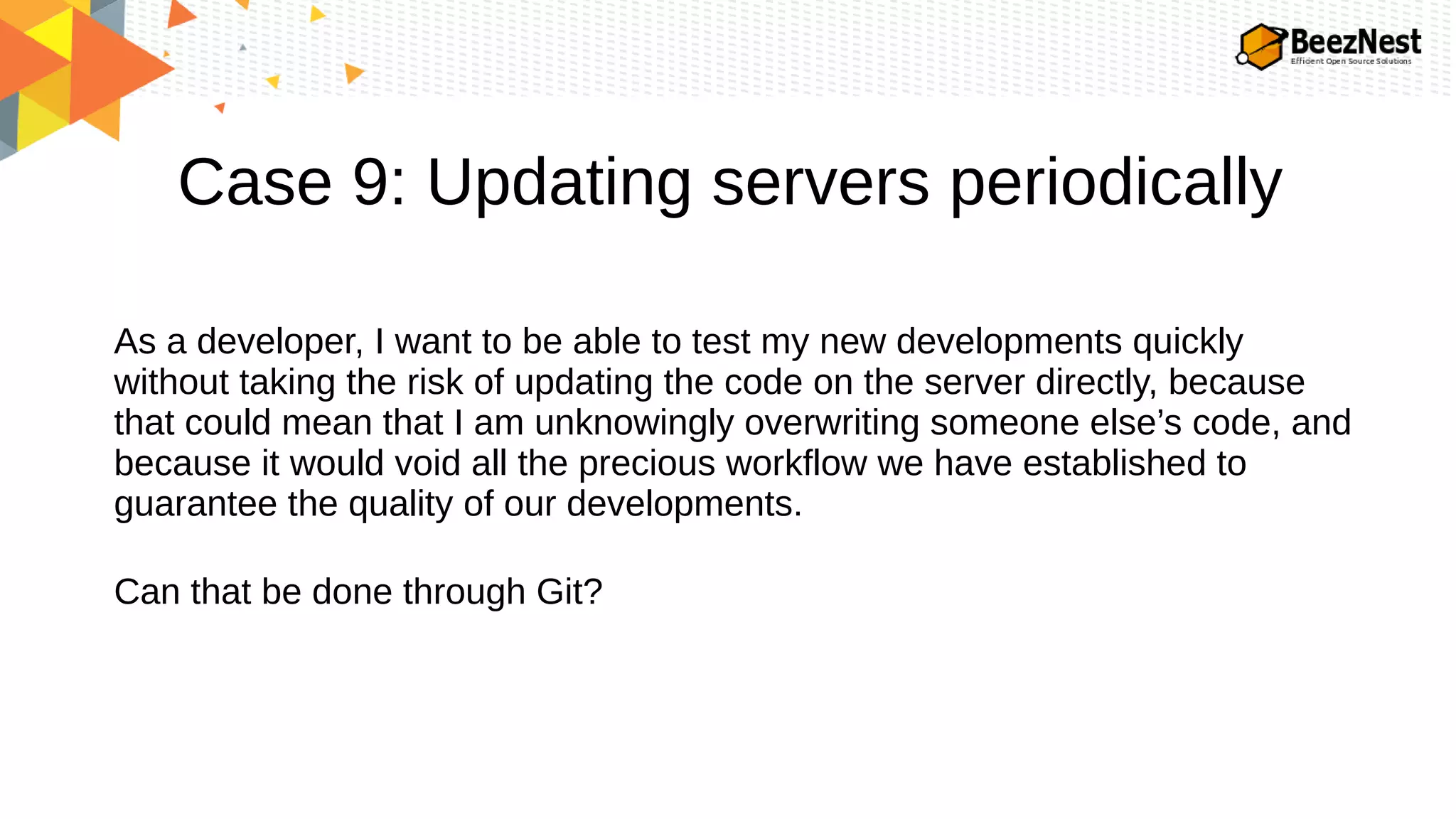 Case 9: Updating servers periodically
As a developer, I want to be able to test my new developments quickly
without taking the risk of updating the code on the server directly, because
that could mean that I am unknowingly overwriting someone else’s code, and
because it would void all the precious workflow we have established to
guarantee the quality of our developments.
Can that be done through Git?
 