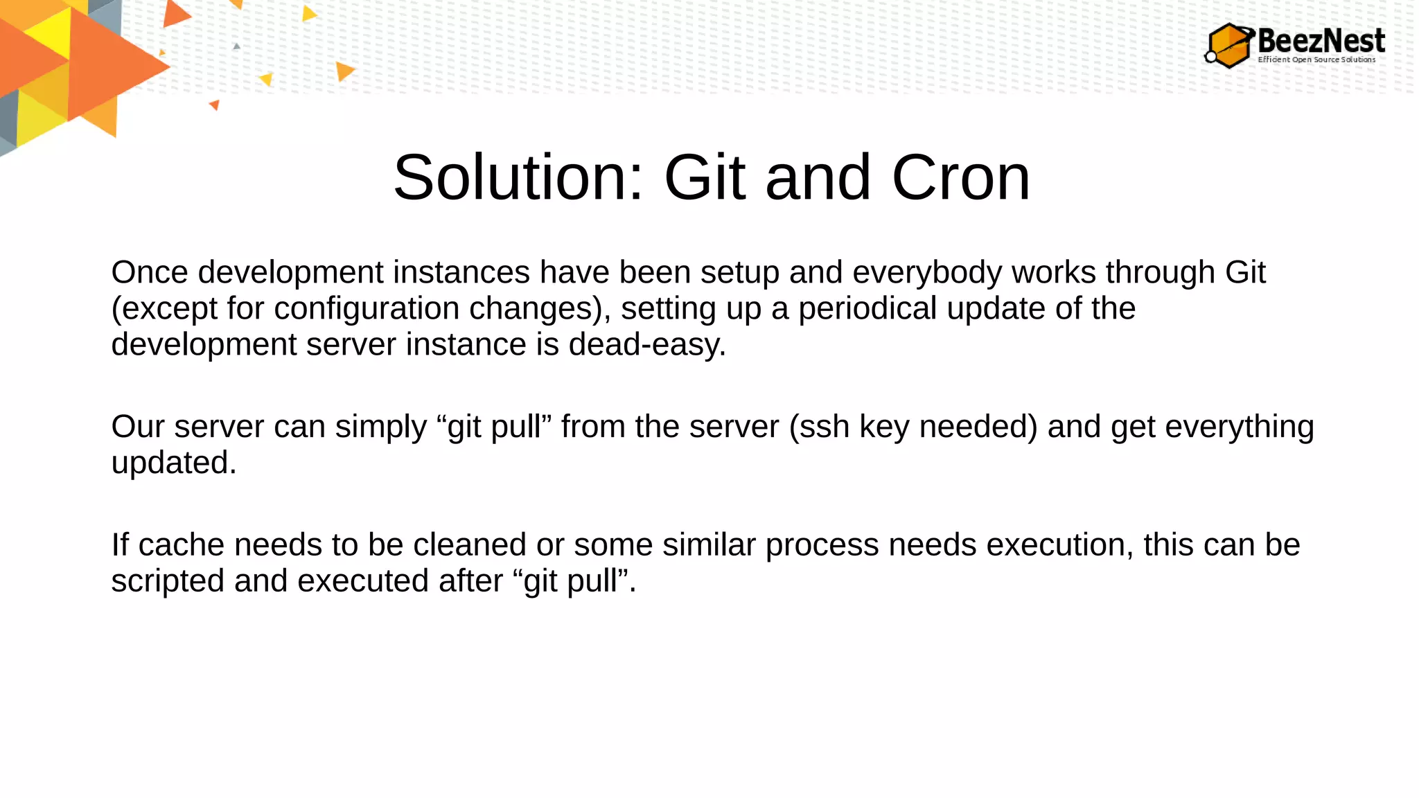 Solution: Git and Cron
Once development instances have been setup and everybody works through Git
(except for configuration changes), setting up a periodical update of the
development server instance is dead-easy.
Our server can simply “git pull” from the server (ssh key needed) and get everything
updated.
If cache needs to be cleaned or some similar process needs execution, this can be
scripted and executed after “git pull”.
 