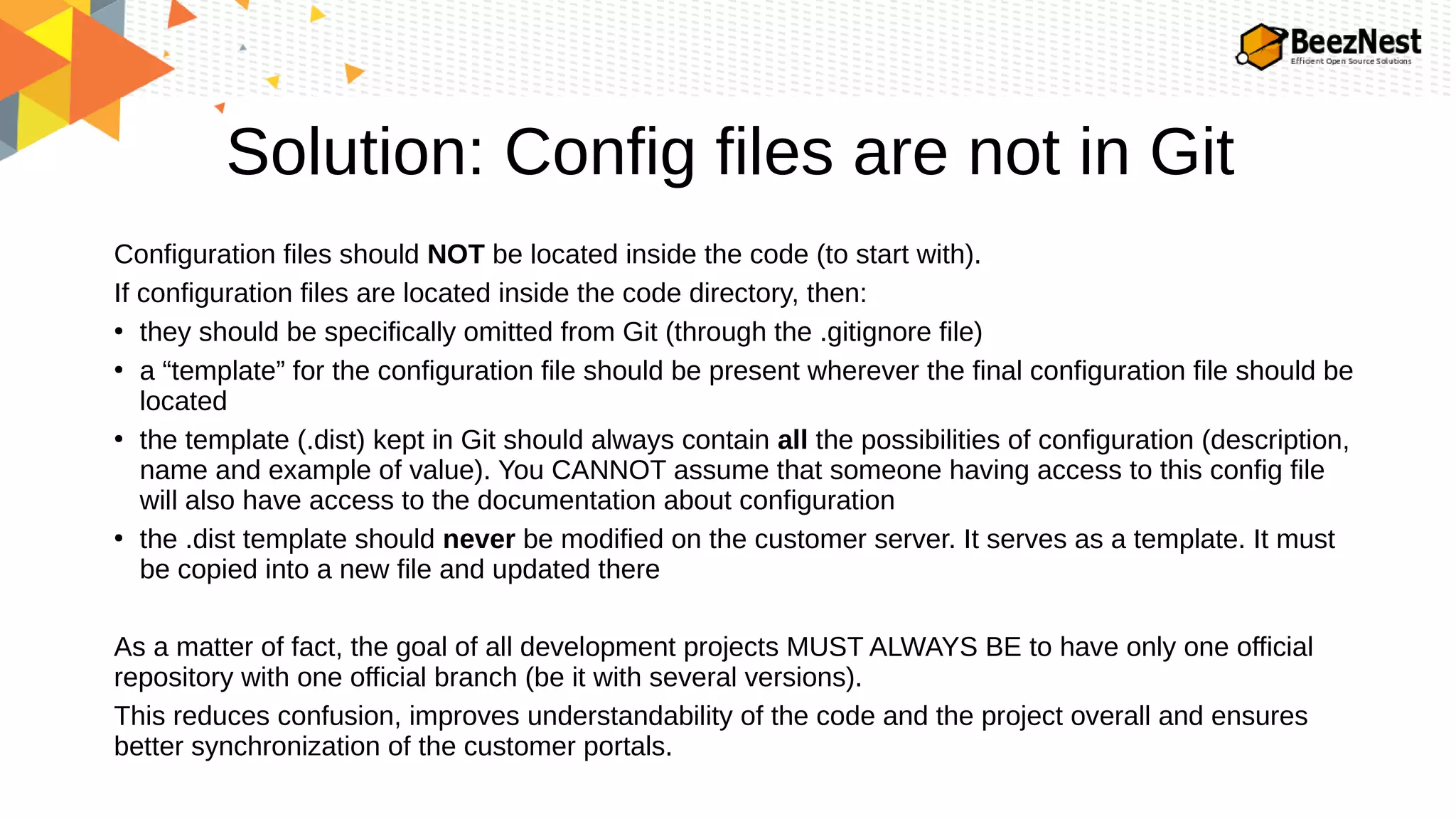 Solution: Config files are not in Git
Configuration files should NOT be located inside the code (to start with).
If configuration files are located inside the code directory, then:
●
they should be specifically omitted from Git (through the .gitignore file)
●
a “template” for the configuration file should be present wherever the final configuration file should be
located
●
the template (.dist) kept in Git should always contain all the possibilities of configuration (description,
name and example of value). You CANNOT assume that someone having access to this config file
will also have access to the documentation about configuration
●
the .dist template should never be modified on the customer server. It serves as a template. It must
be copied into a new file and updated there
As a matter of fact, the goal of all development projects MUST ALWAYS BE to have only one official
repository with one official branch (be it with several versions).
This reduces confusion, improves understandability of the code and the project overall and ensures
better synchronization of the customer portals.
 