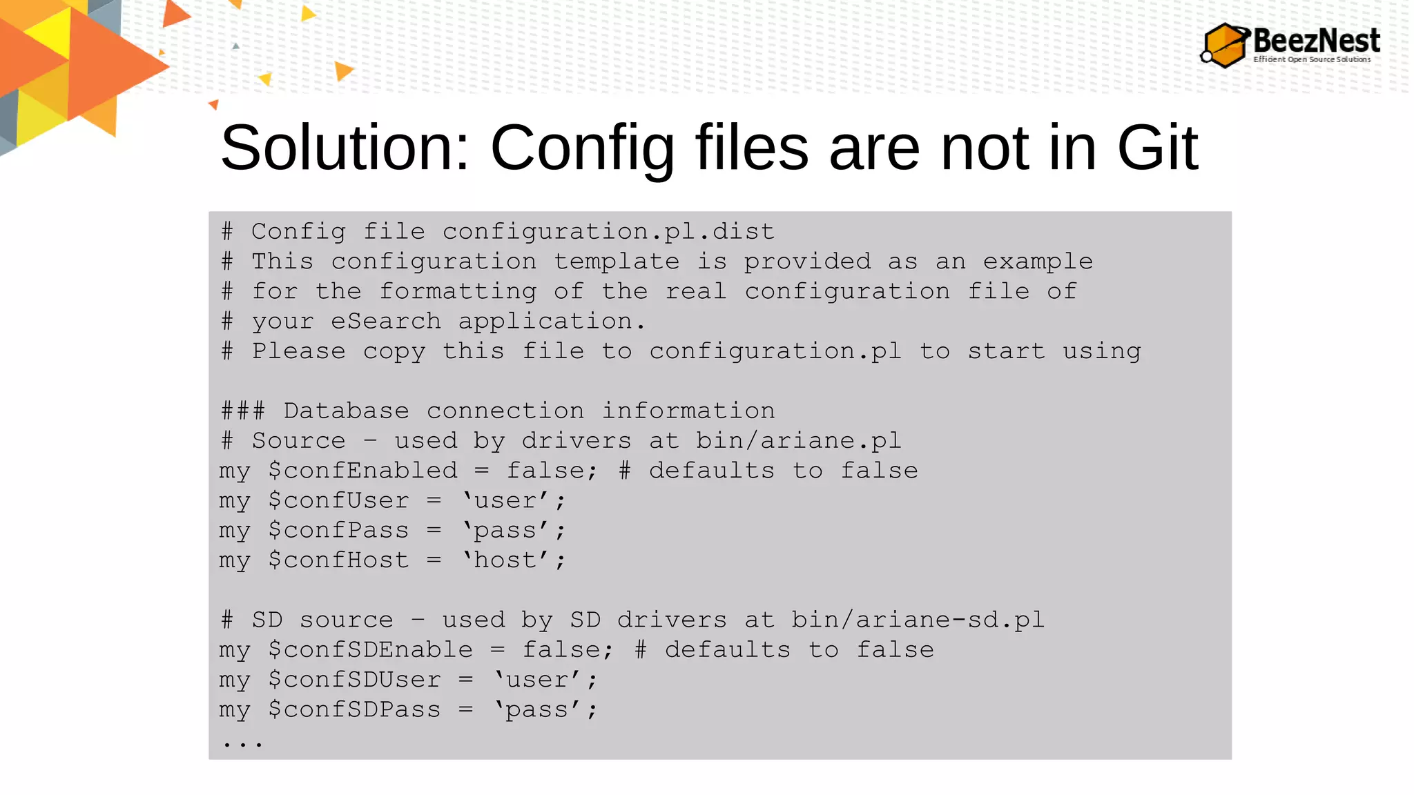 Solution: Config files are not in Git
# Config file configuration.pl.dist
# This configuration template is provided as an example
# for the formatting of the real configuration file of
# your eSearch application.
# Please copy this file to configuration.pl to start using
### Database connection information
# Source – used by drivers at bin/ariane.pl
my $confEnabled = false; # defaults to false
my $confUser = ‘user’;
my $confPass = ‘pass’;
my $confHost = ‘host’;
# SD source – used by SD drivers at bin/ariane-sd.pl
my $confSDEnable = false; # defaults to false
my $confSDUser = ‘user’;
my $confSDPass = ‘pass’;
...
 
