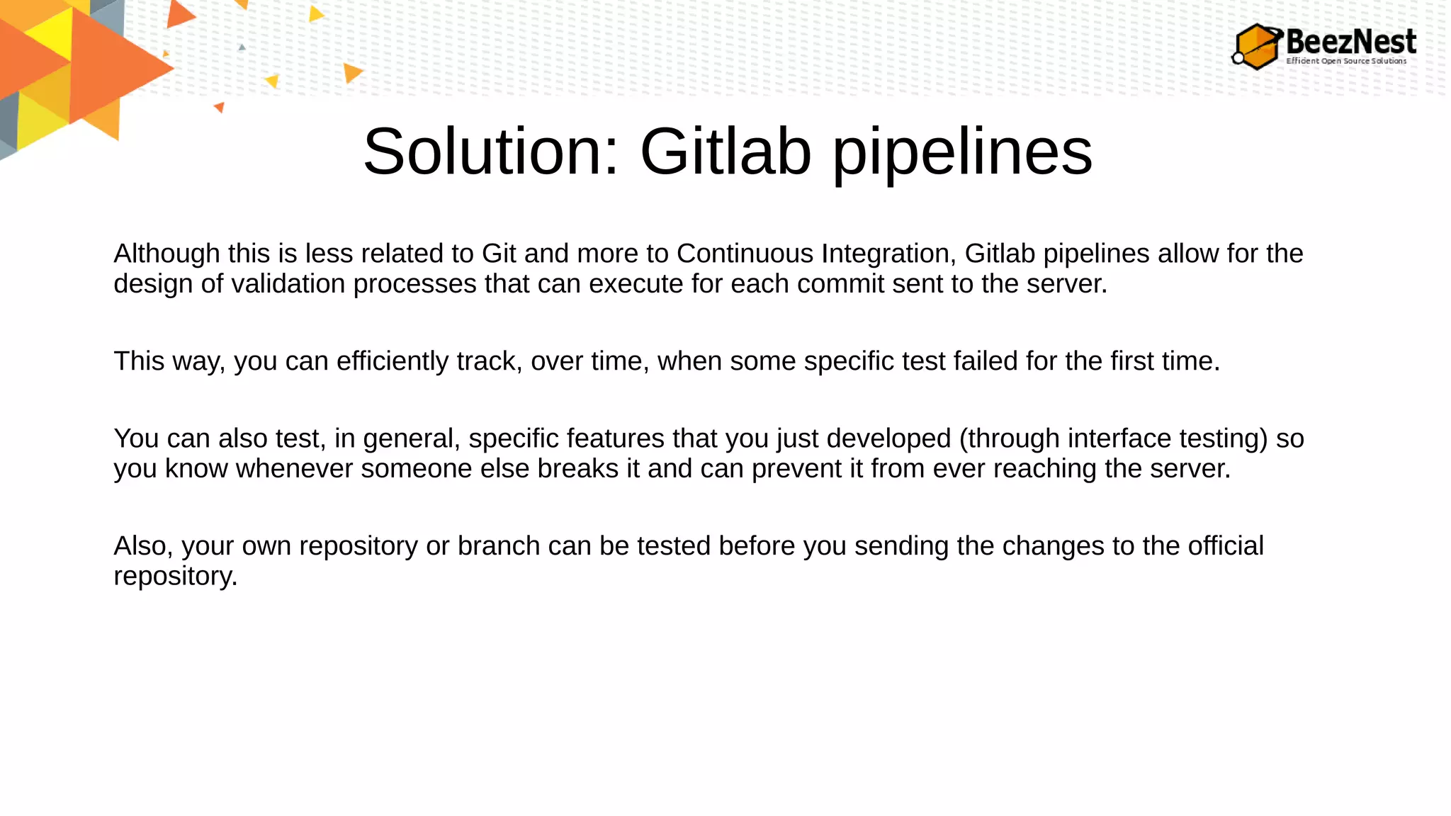 Solution: Gitlab pipelines
Although this is less related to Git and more to Continuous Integration, Gitlab pipelines allow for the
design of validation processes that can execute for each commit sent to the server.
This way, you can efficiently track, over time, when some specific test failed for the first time.
You can also test, in general, specific features that you just developed (through interface testing) so
you know whenever someone else breaks it and can prevent it from ever reaching the server.
Also, your own repository or branch can be tested before you sending the changes to the official
repository.
 