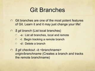 Git Branches
Git branches are one of the most potent features
of Git. Learn it and it may just change your life!

$ git branch (List local branches)
-a : List all branches, local and remote
-t : Begin tracking a remote branch
-d : Delete a branch

$ git checkout –b <branchname>
origin/branchname (Creates a branch and tracks
the remote branchname)

 