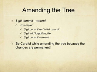 Amending the Tree
$ git commit –amend
Example:
$ git commit -m ’initial commit’
$ git add forgotten_file
$ git commit –amend

Be Careful while amending the tree because the
changes are permanent!

 
