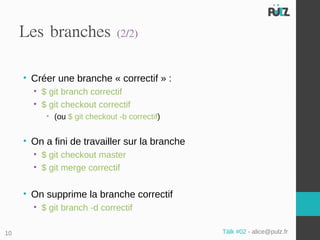 Les branches              (2/2)


     • Créer une branche « correctif » :
       • $ git branch correctif
       • $ git checkout correctif
          • (ou $ git checkout -b correctif)


     • On a fini de travailler sur la branche
       • $ git checkout master
       • $ git merge correctif


     • On supprime la branche correctif
       • $ git branch -d correctif

10                                              Tälk #02 - alice@pulz.fr
 