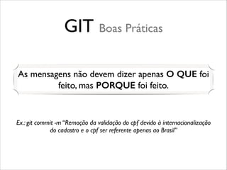 GIT Boas Práticas
As mensagens não devem dizer apenas O QUE foi
feito, mas PORQUE foi feito.

Ex.: git commit -m “Remoção da validação do cpf devido à internacionalização
do cadastro e o cpf ser referente apenas ao Brasil”

 