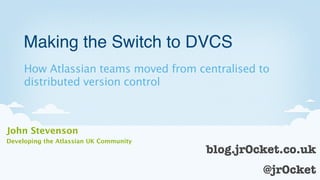 Making the Switch to DVCS
     How Atlassian teams moved from centralised to
     distributed version control



John Stevenson
Developing the Atlassian UK Community
                                        blog.jr0cket.co.uk
                                                 @jr0cket
                                                       1
 