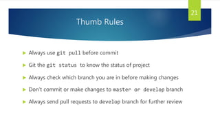 Thumb Rules
 Always use git pull before commit
 Git the git status to know the status of project
 Always check which branch you are in before making changes
 Don’t commit or make changes to master or develop branch
 Always send pull requests to develop branch for further review
21
 