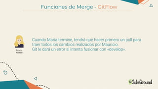 Funciones de Merge - GitFlow
María
Frontend
Cuando María termine, tendrá que hacer primero un pull para
traer todos los cambios realizados por Mauricio.
Git le dará un error si intenta fusionar con «develop».
 