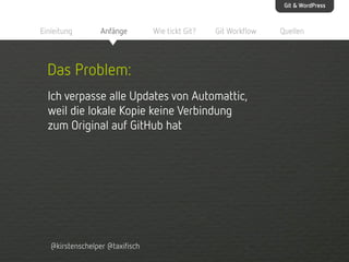 Git & WordPress

Einleitung

Anfänge

Wie tickt Git?

Git Workflow

Das Problem:
Ich verpasse alle Updates von Automattic,
weil die lokale Kopie keine Verbindung
zum Original auf GitHub hat

@kirstenschelper @taxifisch

Quellen

 