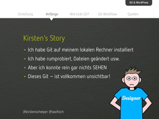 Git & WordPress

Einleitung

Anfänge

Wie tickt Git?

Git Workflow

Quellen

Kirsten‘s Story
• Ich habe Git auf meinem lokalen Rechner installiert
• Ich habe rumprobiert, Dateien geändert usw.
• Aber ich konnte rein gar nichts SEHEN
• Dieses Git – ist vollkommen unsichtbar!

@kirstenschelper @taxifisch

 