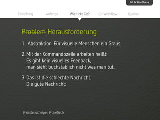 Git & WordPress

Einleitung

Anfänge

Wie tickt Git?

Git Workflow

Problem Herausforderung
1. Abstraktion. Für visuelle Menschen ein Graus.
2. Mit der Kommandozeile arbeiten heißt:
Es gibt kein visuelles Feedback,
man sieht buchstäblich nicht was man tut.
3. Das ist die schlechte Nachricht.
Die gute Nachricht:

@kirstenschelper @taxifisch

Quellen

 