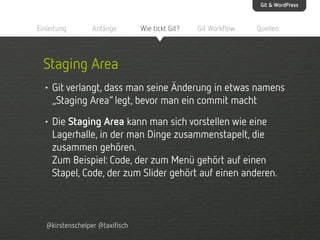 Git & WordPress

Einleitung

Anfänge

Wie tickt Git?

Git Workflow

Quellen

Staging Area
• Git verlangt, dass man seine Änderung in etwas namens
„Staging Area“ legt, bevor man ein commit macht
• Die Staging Area kann man sich vorstellen wie eine
Lagerhalle, in der man Dinge zusammenstapelt, die
zusammen gehören.
Zum Beispiel: Code, der zum Menü gehört auf einen
Stapel, Code, der zum Slider gehört auf einen anderen.

@kirstenschelper @taxifisch

 