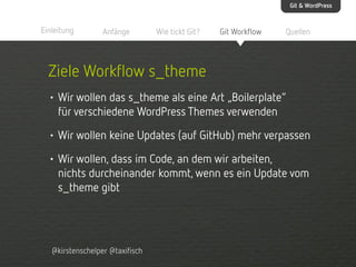 Git & WordPress

Einleitung

Anfänge

Wie tickt Git?

Git Workflow

Quellen

Ziele Workflow s_theme
• Wir wollen das s_theme als eine Art „Boilerplate“
für verschiedene WordPress Themes verwenden
• Wir wollen keine Updates (auf GitHub) mehr verpassen
• Wir wollen, dass im Code, an dem wir arbeiten,
nichts durcheinander kommt, wenn es ein Update vom
s_theme gibt

@kirstenschelper @taxifisch

 