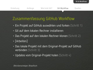 Git & WordPress

Einleitung

Anfänge

Wie tickt Git?

Git Workflow

Quellen

Zusammenfassung GitHub Workflow
• Ein Projekt auf GitHub auswählen und forken (Schritt 1)
• Git auf dem lokalen Rechner installieren
• Das Projekt auf den lokalen Rechner klonen (Schritt 2)
• [Arbeiten]
• Das lokale Projekt mit dem Original-Projekt auf GitHub
verbinden (Schritt 3)
• Updates vom Original-Projekt holen (Schritt 4)
@kirstenschelper @taxifisch

 
