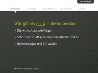 Git & WordPress

Einleitung

Anfänge

Wie tickt Git?

Git Workflow

Quellen

Was gibt es nicht in dieser Session
• Die Antwort auf alle Fragen
• Schritt für Schritt Anleitung zum Arbeiten mit Git
• Geheimrezepte und Git-Voodoo

@kirstenschelper @taxifisch

 