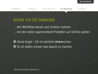 Git & WordPress

Einleitung

Anfänge

Wie tickt Git?

Git Workflow

Quellen

Arbeit mit Git bedeutet
… den Workflow besser und sicherer machen
… mit den vielen spannendend Projekten auf GitHub spielen
Keine Angst– Git ist ziemlich idiotensicher
Es ist relativ schwer was kaputt zu machen

@kirstenschelper @taxifisch

 