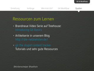 Git & WordPress

Einleitung

Anfänge

Wie tickt Git?

Git Workflow

Ressourcen zum Lernen
• Brandneue Video Serie auf Treehouse:
Introducing Git Basics
• Artikelserie in unserem Blog
http:/
/die-netzialisten.de/
• git the stupid content tracker
Tutorials und sehr gute Ressources

@kirstenschelper @taxifisch

Quellen

 
