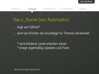 Git & WordPress

Einleitung

Anfänge

Wie tickt Git?

Git Workflow

Quellen

Das s_theme (von Automattic)
… liegt auf GitHub*
… wird von Kirsten als Grundlage für Themes verwendet
* verschiedene Leute arbeiten daran
* kriegt regelmäßig Updates und Fixes

@kirstenschelper @taxifisch

 