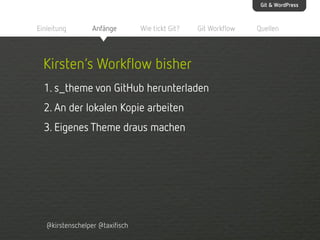 Git & WordPress

Einleitung

Anfänge

Wie tickt Git?

Git Workflow

Kirsten‘s Workflow bisher
1. s_theme von GitHub herunterladen
2. An der lokalen Kopie arbeiten
3. Eigenes Theme draus machen

@kirstenschelper @taxifisch

Quellen

 