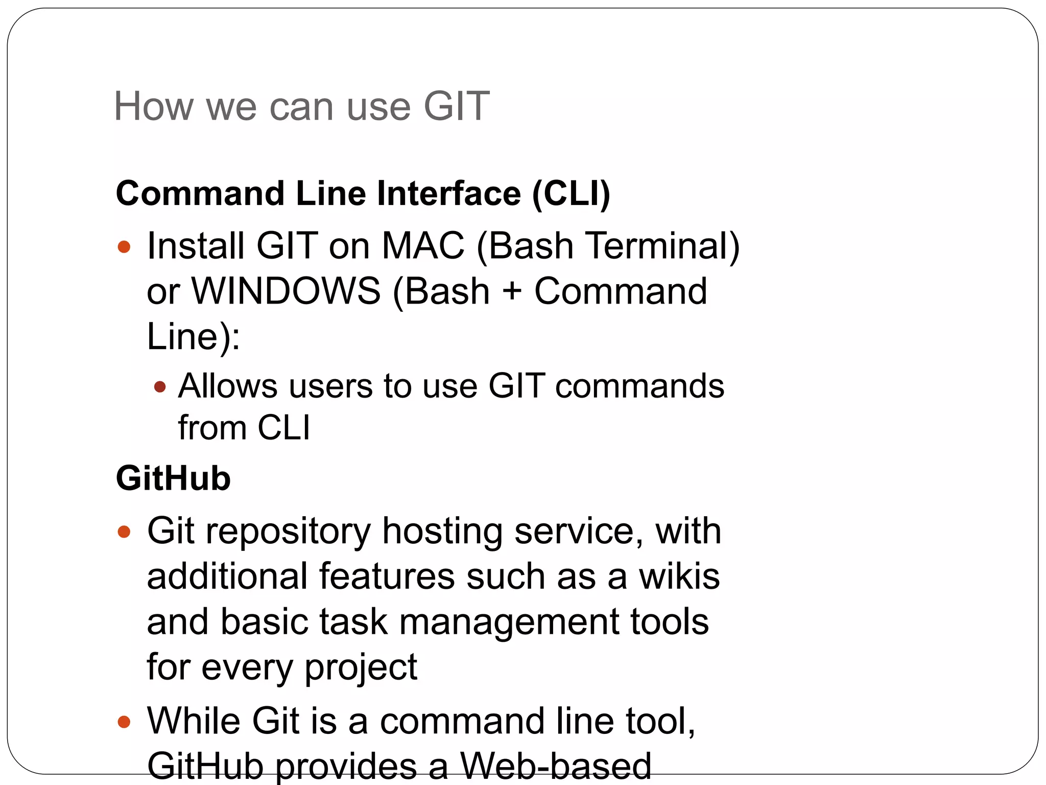 How we can use GIT
Command Line Interface (CLI)
 Install GIT on MAC (Bash Terminal)
or WINDOWS (Bash + Command
Line):
 Allows users to use GIT commands
from CLI
GitHub
 Git repository hosting service, with
additional features such as a wikis
and basic task management tools
for every project
 While Git is a command line tool,
GitHub provides a Web-based
 