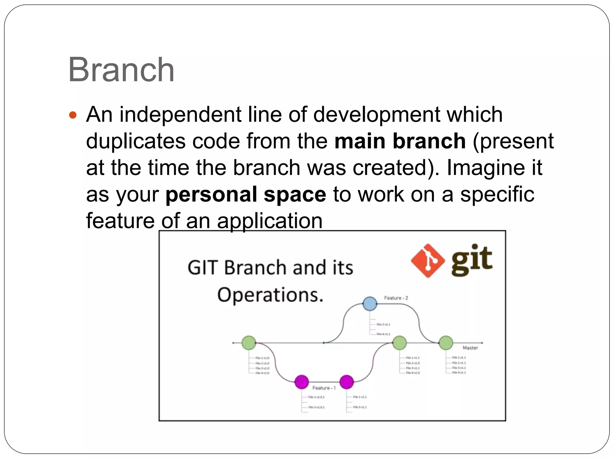 Branch
 An independent line of development which
duplicates code from the main branch (present
at the time the branch was created). Imagine it
as your personal space to work on a specific
feature of an application
 