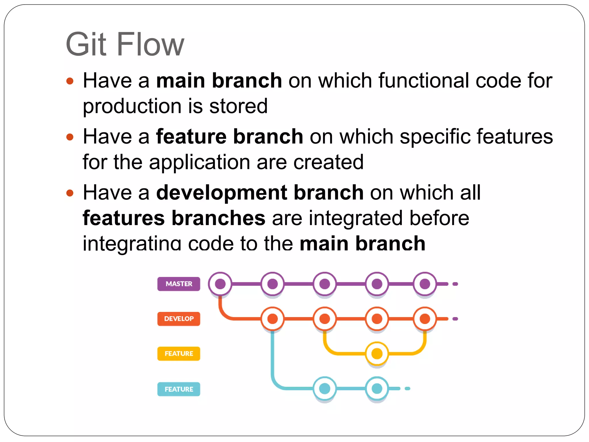 Git Flow
 Have a main branch on which functional code for
production is stored
 Have a feature branch on which specific features
for the application are created
 Have a development branch on which all
features branches are integrated before
integrating code to the main branch
 