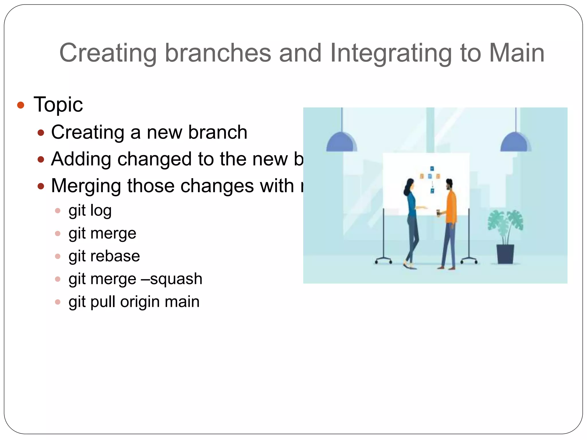 Creating branches and Integrating to Main
 Topic
 Creating a new branch
 Adding changed to the new branch
 Merging those changes with main:
 git log
 git merge
 git rebase
 git merge –squash
 git pull origin main
 