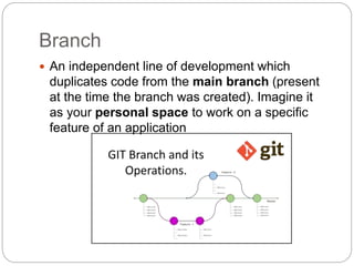 Branch
 An independent line of development which
duplicates code from the main branch (present
at the time the branch was created). Imagine it
as your personal space to work on a specific
feature of an application
 