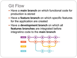 Git Flow
 Have a main branch on which functional code for
production is stored
 Have a feature branch on which specific features
for the application are created
 Have a development branch on which all
features branches are integrated before
integrating code to the main branch
 