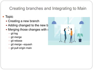 Creating branches and Integrating to Main
 Topic
 Creating a new branch
 Adding changed to the new branch
 Merging those changes with main:
 git log
 git merge
 git rebase
 git merge –squash
 git pull origin main
 