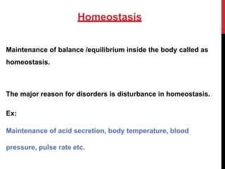 Homeostasis
Maintenance of balance /equilibrium inside the body called as
homeostasis.
The major reason for disorders is disturbance in homeostasis.
Ex:
Maintenance of acid secretion, body temperature, blood
pressure, pulse rate etc.
 
