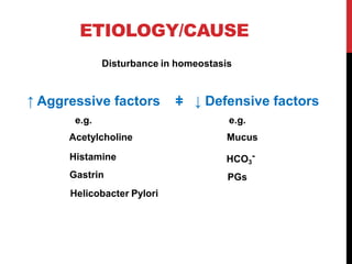 ETIOLOGY/CAUSE
Disturbance in homeostasis
↑ Aggressive factors ǂ ↓ Defensive factors
e.g. e.g.
Acetylcholine Mucus
Histamine
Gastrin
HCO3
-
PGs
Helicobacter Pylori
 