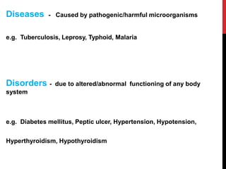 Diseases - Caused by pathogenic/harmful microorganisms
e.g. Tuberculosis, Leprosy, Typhoid, Malaria
Disorders - due to altered/abnormal functioning of any body
system
e.g. Diabetes mellitus, Peptic ulcer, Hypertension, Hypotension,
Hyperthyroidism, Hypothyroidism
 