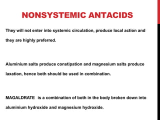NONSYSTEMIC ANTACIDS
They will not enter into systemic circulation, produce local action and
they are highly preferred.
Aluminium salts produce constipation and magnesium salts produce
laxation, hence both should be used in combination.
MAGALDRATE is a combination of both in the body broken down into
aluminium hydroxide and magnesium hydroxide.
 