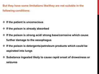 But they have some limitations like/they are not suitable in the
following conditions:
 If the patient is unconscious
 If the poison is already absorbed
 If the poison is strong acid/ strong base/corrosive which cause
further damage to the oesophagus
 If the poison is detergents/petroleum products which could be
aspirated into lungs
 Substance ingested likely to cause rapid onset of drowsiness or
seizures
 