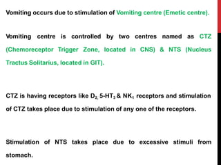 Vomiting occurs due to stimulation of Vomiting centre (Emetic centre).
centres
in CNS)
Vomiting centre is controlled by two
(Chemoreceptor Trigger Zone, located
Tractus Solitarius, located in GIT).
named
& NTS
as CTZ
(Nucleus
CTZ is having receptors like D2, 5-HT3 & NK1 receptors and stimulation
of CTZ takes place due to stimulation of any one of the receptors.
Stimulation of NTS takes place due to excessive stimuli from
stomach.
 