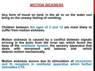 MOTION SICKNESS
Any form of travel on land, in the air or on the water can
bring on the uneasy feeling of vomiting.
Children between the ages of 2 and 12 are most likely to
suffer from motion sickness.
Motion sickness is caused by a conflict between signals
arriving in the brain from the inner ear, which forms the
base of the vestibular system, the sensory apparatus that
deals with movement and balance, and which
detects motion mechanically.
Motion sickness occurs due to stimulation of muscarinic
and H1 receptors in vestibular apparatus which further
stimulates CTZ.
 