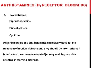 ANTIHISTAMINES (H1 RECEPTOR BLOCKERS)
Ex: Promethazine,
Diphenhydramine,
Dimenhydriate,
Cyclizine
Anticholinergics and antihistamines exclusively used for the
treatment of motion sickness and they should be taken atleast 1
hour before the commencement of journey and they are also
effective in morning sickness.
 