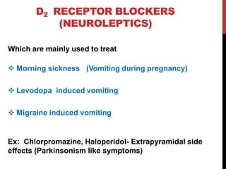 D2 RECEPTOR BLOCKERS
(NEUROLEPTICS)
Which are mainly used to treat
 Morning sickness (Vomiting during pregnancy)
 Levodopa induced vomiting
 Migraine induced vomiting
Ex: Chlorpromazine, Haloperidol- Extrapyramidal side
effects (Parkinsonism like symptoms)
 