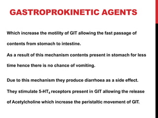 GASTROPROKINETIC AGENTS
Which increase the motility of GIT allowing the fast passage of
contents from stomach to intestine.
As a result of this mechanism contents present in stomach for less
time hence there is no chance of vomiting.
Due to this mechanism they produce diarrhoea as a side effect.
They stimulate 5-HT4 receptors present in GIT allowing the release
of Acetylcholine which increase the peristaltic movement of GIT.
 