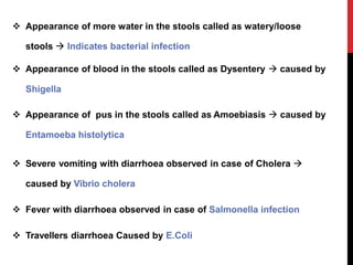  Appearance of more water in the stools called as watery/loose
stools  Indicates bacterial infection
 Appearance of blood in the stools called as Dysentery  caused by
Shigella
 Appearance of pus in the stools called as Amoebiasis  caused by
Entamoeba histolytica
 Severe vomiting with diarrhoea observed in case of Cholera 
caused by Vibrio cholera
 Fever with diarrhoea observed in case of Salmonella infection
 Travellers diarrhoea Caused by E.Coli
 